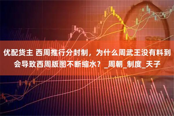 优配货主 西周推行分封制，为什么周武王没有料到会导致西周版图不断缩水？_周朝_制度_天子