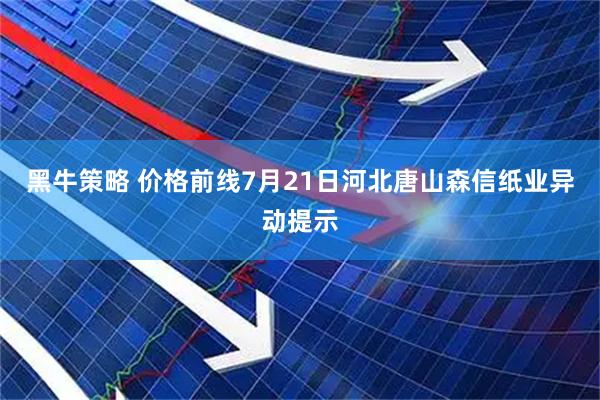 黑牛策略 价格前线7月21日河北唐山森信纸业异动提示