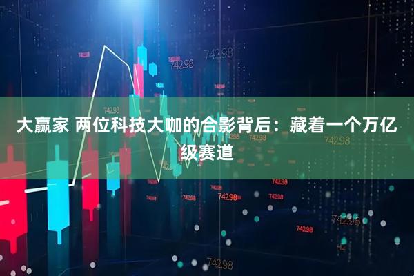 大赢家 两位科技大咖的合影背后:藏着一个万亿级赛道