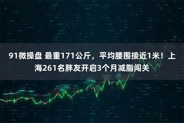 91微操盘 最重171公斤,平均腰围接近1米!上海261名胖友开启3个月减脂闯关