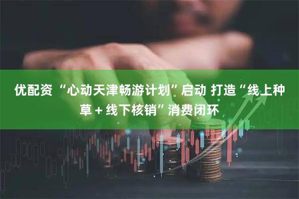 优配资 “心动天津畅游计划”启动 打造“线上种草+线下核销”消费闭环