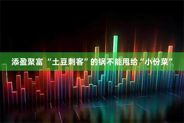 添盈聚富 “土豆刺客”的锅不能甩给“小份菜”