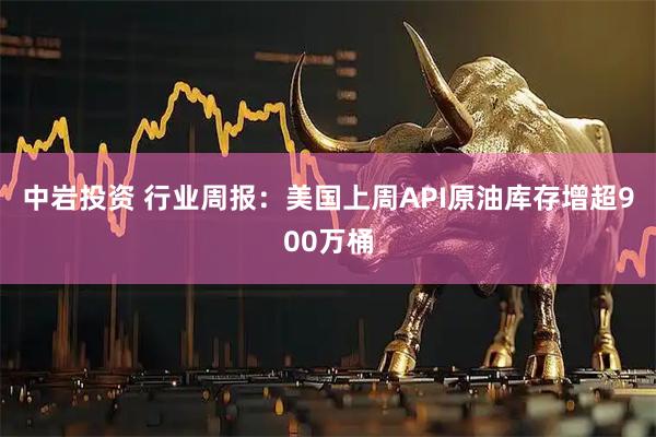 中岩投资 行业周报：美国上周API原油库存增超900万桶
