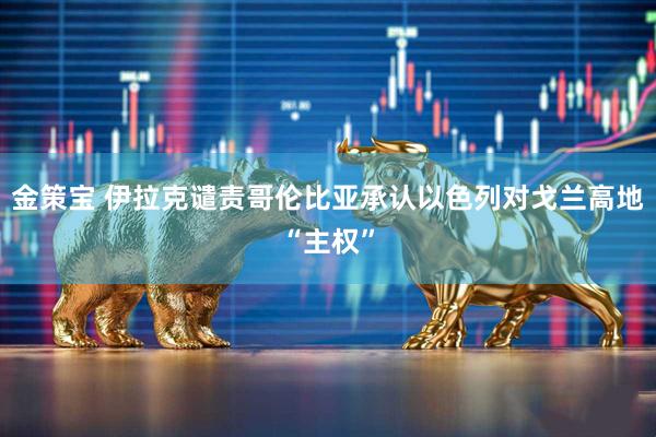 金策宝 伊拉克谴责哥伦比亚承认以色列对戈兰高地“主权”